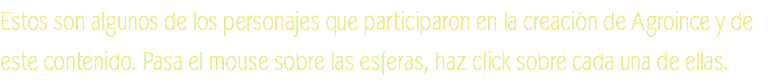 Estos son algunos de los personajes que participaron en la creación de Agroince y de este contenido. Pasa el mouse sobre las esferas, haz click sobre cada una de ellas.